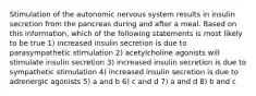 Stimulation of the autonomic nervous system results in insulin secretion from the pancreas during and after a meal. Based on this information, which of the following statements is most likely to be true 1) increased insulin secretion is due to parasympathetic stimulation 2) acetylcholine agonists will stimulate insulin secretion 3) increased insulin secretion is due to sympathetic stimulation 4) increased insulin secretion is due to adrenergic agonists 5) a and b 6) c and d 7) a and d 8) b and c