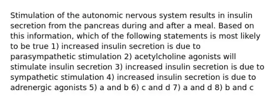 Stimulation of the autonomic nervous system results in insulin secretion from the pancreas during and after a meal. Based on this information, which of the following statements is most likely to be true 1) increased insulin secretion is due to parasympathetic stimulation 2) acetylcholine agonists will stimulate insulin secretion 3) increased insulin secretion is due to sympathetic stimulation 4) increased insulin secretion is due to adrenergic agonists 5) a and b 6) c and d 7) a and d 8) b and c