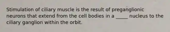 Stimulation of ciliary muscle is the result of preganglionic neurons that extend from the cell bodies in a _____ nucleus to the ciliary ganglion within the orbit.