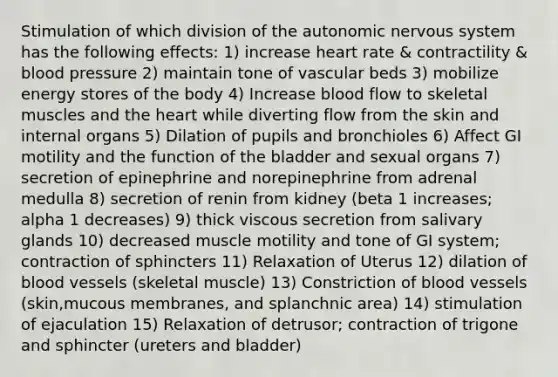 Stimulation of which division of <a href='https://www.questionai.com/knowledge/kMqcwgxBsH-the-autonomic-nervous-system' class='anchor-knowledge'>the autonomic nervous system</a> has the following effects: 1) increase heart rate & contractility & blood pressure 2) maintain tone of vascular beds 3) mobilize energy stores of the body 4) Increase blood flow to skeletal muscles and <a href='https://www.questionai.com/knowledge/kya8ocqc6o-the-heart' class='anchor-knowledge'>the heart</a> while diverting flow from the skin and internal organs 5) Dilation of pupils and bronchioles 6) Affect GI motility and the function of the bladder and sexual organs 7) secretion of epinephrine and norepinephrine from adrenal medulla 8) secretion of renin from kidney (beta 1 increases; alpha 1 decreases) 9) thick viscous secretion from salivary glands 10) decreased muscle motility and tone of GI system; contraction of sphincters 11) Relaxation of Uterus 12) dilation of <a href='https://www.questionai.com/knowledge/kZJ3mNKN7P-blood-vessels' class='anchor-knowledge'>blood vessels</a> (skeletal muscle) 13) Constriction of blood vessels (skin,mucous membranes, and splanchnic area) 14) stimulation of ejaculation 15) Relaxation of detrusor; contraction of trigone and sphincter (ureters and bladder)