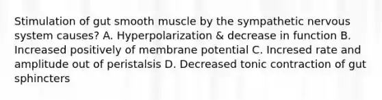 Stimulation of gut smooth muscle by the sympathetic nervous system causes? A. Hyperpolarization & decrease in function B. Increased positively of membrane potential C. Incresed rate and amplitude out of peristalsis D. Decreased tonic contraction of gut sphincters