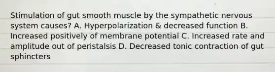 Stimulation of gut smooth muscle by the sympathetic nervous system causes? A. Hyperpolarization & decreased function B. Increased positively of membrane potential C. Increased rate and amplitude out of peristalsis D. Decreased tonic contraction of gut sphincters