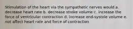 Stimulation of the heart via the sympathetic nerves would a. decrease heart rate b. decrease stroke volume c. increase the force of ventricular contraction d. increase end-systole volume e. not affect heart rate and force of contraction