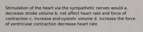 Stimulation of the heart via the sympathetic nerves would a. decrease stroke volume b. not affect heart rate and force of contraction c. increase end-systolic volume d. increase the force of ventricular contraction decrease heart rate