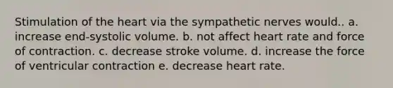 Stimulation of <a href='https://www.questionai.com/knowledge/kya8ocqc6o-the-heart' class='anchor-knowledge'>the heart</a> via the sympathetic nerves would.. a. increase end-systolic volume. b. not affect heart rate and force of contraction. c. decrease stroke volume. d. increase the force of ventricular contraction e. decrease heart rate.