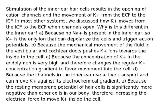 Stimulation of the inner ear hair cells results in the opening of cation channels and the movement of K+ from the ECF to the ICF. In most other systems, we discussed how K+ moves from the ICF to the ECF when channels open. Why is this different in the inner ear? a) Because no Na+ is present in the inner ear, so K+ is the only ion that can depolarize the cells and trigger action potentials. b) Because the mechanical movement of the fluid in the vestibular and cochlear ducts pushes K+ ions towards the inside to the cell. c) Because the concentration of K+ in the endolymph is very high and therefore changes the regular K+ concentration gradient to favor movement into the cell. d) Because the channels in the inner ear use active transport and can move K+ against its electrochemical gradient. e) Because the resting membrane potential of hair cells is significantly more negative than other cells in our body, therefore increasing the electrical force to move K+ inside the cell.