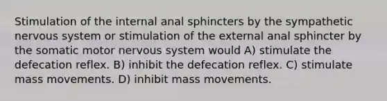 Stimulation of the internal anal sphincters by the sympathetic nervous system or stimulation of the external anal sphincter by the somatic motor nervous system would A) stimulate the defecation reflex. B) inhibit the defecation reflex. C) stimulate mass movements. D) inhibit mass movements.