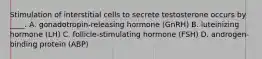 Stimulation of interstitial cells to secrete testosterone occurs by ____. A. gonadotropin-releasing hormone (GnRH) B. luteinizing hormone (LH) C. follicle-stimulating hormone (FSH) D. androgen-binding protein (ABP)