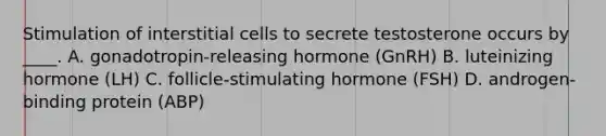 Stimulation of interstitial cells to secrete testosterone occurs by ____. A. gonadotropin-releasing hormone (GnRH) B. luteinizing hormone (LH) C. follicle-stimulating hormone (FSH) D. androgen-binding protein (ABP)