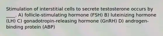 Stimulation of interstitial cells to secrete testosterone occurs by ____. A) follicle-stimulating hormone (FSH) B) luteinizing hormone (LH) C) gonadotropin-releasing hormone (GnRH) D) androgen-binding protein (ABP)