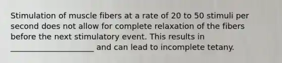 Stimulation of muscle fibers at a rate of 20 to 50 stimuli per second does not allow for complete relaxation of the fibers before the next stimulatory event. This results in _____________________ and can lead to incomplete tetany.