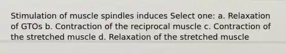 Stimulation of muscle spindles induces Select one: a. Relaxation of GTOs b. Contraction of the reciprocal muscle c. Contraction of the stretched muscle d. Relaxation of the stretched muscle