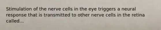 Stimulation of the nerve cells in the eye triggers a neural response that is transmitted to other nerve cells in the retina called...