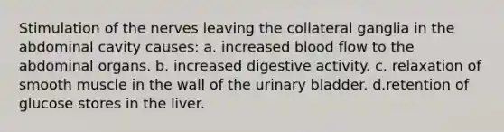 Stimulation of the nerves leaving the collateral ganglia in the abdominal cavity causes: a. increased blood flow to the abdominal organs. b. increased digestive activity. c. relaxation of smooth muscle in the wall of the urinary bladder. d.retention of glucose stores in the liver.