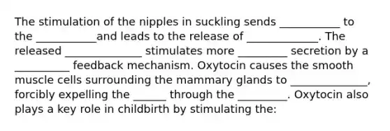 The stimulation of the nipples in suckling sends ___________ to the ___________and leads to the release of _____________. The released ______________ stimulates more _________ secretion by a __________ feedback mechanism. Oxytocin causes the smooth muscle cells surrounding the mammary glands to ______________, forcibly expelling the ______ through the _________. Oxytocin also plays a key role in childbirth by stimulating the: