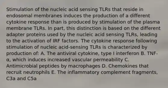 Stimulation of the nucleic acid sensing TLRs that reside in endosomal membranes induces the production of a different cytokine response than is produced by stimulation of the plasma membrane TLRs. In part, this distinction is based on the different adapter proteins used by the nucleic acid sensing TLRs, leading to the activation of IRF factors. The cytokine response following stimulation of nucleic acid-sensing TLRs is characterized by production of: A. The antiviral cytokine, type I interferon B. TNF-α, which induces increased vascular permeability C. Antimicrobial peptides by macrophages D. Chemokines that recruit neutrophils E. The inflammatory complement fragments, C3a and C5a