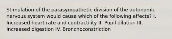 Stimulation of the parasympathetic division of <a href='https://www.questionai.com/knowledge/kMqcwgxBsH-the-autonomic-nervous-system' class='anchor-knowledge'>the autonomic <a href='https://www.questionai.com/knowledge/kThdVqrsqy-nervous-system' class='anchor-knowledge'>nervous system</a></a> would cause which of the following effects? I. Increased heart rate and contractility II. Pupil dilation III. Increased digestion IV. Bronchoconstriction