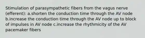 Stimulation of parasympathetic fibers from the vagus nerve (efferent): a.shorten the conduction time through the AV node b.increase the conduction time through the AV node up to block of impulses in AV node c.increase the rhythmicity of the AV pacemaker fibers