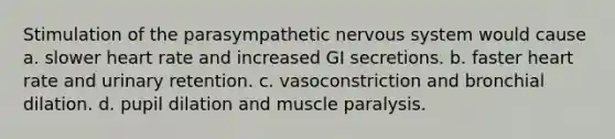 Stimulation of the parasympathetic <a href='https://www.questionai.com/knowledge/kThdVqrsqy-nervous-system' class='anchor-knowledge'>nervous system</a> would cause a. slower heart rate and increased GI secretions. b. faster heart rate and urinary retention. c. vasoconstriction and bronchial dilation. d. pupil dilation and muscle paralysis.