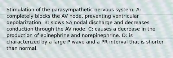 Stimulation of the parasympathetic nervous system: A: completely blocks the AV node, preventing ventricular depolarization. B: slows SA nodal discharge and decreases conduction through the AV node. C: causes a decrease in the production of epinephrine and norepinephrine. D: is characterized by a large P wave and a PR interval that is shorter than normal.