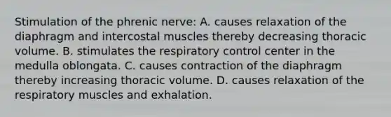 Stimulation of the phrenic nerve: A. causes relaxation of the diaphragm and intercostal muscles thereby decreasing thoracic volume. B. stimulates the respiratory control center in the medulla oblongata. C. causes contraction of the diaphragm thereby increasing thoracic volume. D. causes relaxation of the respiratory muscles and exhalation.