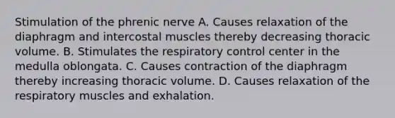 Stimulation of the phrenic nerve A. Causes relaxation of the diaphragm and intercostal muscles thereby decreasing thoracic volume. B. Stimulates the respiratory control center in the medulla oblongata. C. Causes contraction of the diaphragm thereby increasing thoracic volume. D. Causes relaxation of the respiratory muscles and exhalation.