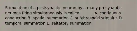 Stimulation of a postsynaptic neuron by a many presynaptic neurons firing simultaneously is called ______. A. continuous conduction B. spatial summation C. subthreshold stimulus D. temporal summation E. saltatory summation