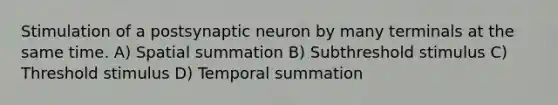 Stimulation of a postsynaptic neuron by many terminals at the same time. A) Spatial summation B) Subthreshold stimulus C) Threshold stimulus D) Temporal summation