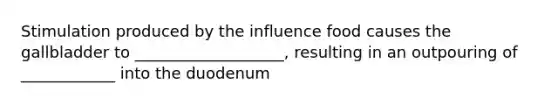 Stimulation produced by the influence food causes the gallbladder to ___________________, resulting in an outpouring of ____________ into the duodenum