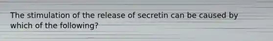 The stimulation of the release of secretin can be caused by which of the following?