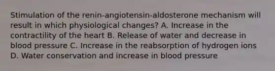 Stimulation of the renin-angiotensin-aldosterone mechanism will result in which physiological changes? A. Increase in the contractility of the heart B. Release of water and decrease in blood pressure C. Increase in the reabsorption of hydrogen ions D. Water conservation and increase in blood pressure