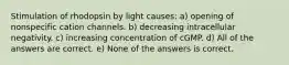 Stimulation of rhodopsin by light causes: a) opening of nonspecific cation channels. b) decreasing intracellular negativity. c) increasing concentration of cGMP. d) All of the answers are correct. e) None of the answers is correct.