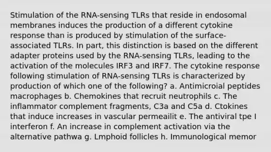 Stimulation of the RNA-sensing TLRs that reside in endosomal membranes induces the production of a different cytokine response than is produced by stimulation of the surface-associated TLRs. In part, this distinction is based on the different adapter proteins used by the RNA-sensing TLRs, leading to the activation of the molecules IRF3 and IRF7. The cytokine response following stimulation of RNA-sensing TLRs is characterized by production of which one of the following? a. Antimicroial peptides macrophages b. Chemokines that recruit neutrophils c. The inflammator complement fragments, C3a and C5a d. Ctokines that induce increases in vascular permeailit e. The antiviral tpe I interferon f. An increase in complement activation via the alternative pathwa g. Lmphoid follicles h. Immunological memor