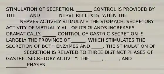 STIMULATION OF SECRETION. _______ CONTROL IS PROVIDED BY THE _____ AND _______ NERVE REFLEXES. WHEN THE ______NERVES ACTIVELY STIMULATE THE STOMACH, SECRETORY ACTIVITY OF VIRTUALLY ALL OF ITS GLANDS INCREASES DRAMATICALLY. ______ CONTROL OF GASTRIC SECRETION IS LARGELY THE PROVINCE OF ______, WHICH STIMULATES THE SECRETION OF BOTH ENZYMES AND _____. THE STIMULATION OF _______ SECRETION IS RELATED TO THREE DISTINCT PHASES OF GASTRIC SECRETORY ACTIVITY: THE _____, ______, AND _________PHASES.