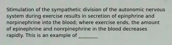 Stimulation of the sympathetic division of the autonomic nervous system during exercise results in secretion of epinphrine and norpinephrine into the blood; where exercise ends, the amount of epinephrine and nonrpinephrine in the blood decreases rapidly. This is an example of ________