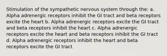 Stimulation of the sympathetic nervous system through the: a. Alpha adrenergic receptors inhibit the GI tract and beta receptors excite the heart b. Alpha adrenergic receptors excite the GI tract and beta receptors inhibit the heart c. Alpha adrenergic receptors excite the heart and beta receptors inhibit the GI tract d. Alpha adrenergic receptors inhibit the heart and beta receptors excite the GI tract