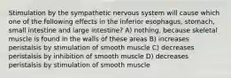 Stimulation by the sympathetic nervous system will cause which one of the following effects in the inferior esophagus, stomach, small intestine and large intestine? A) nothing, because skeletal muscle is found in the walls of these areas B) increases peristalsis by stimulation of smooth muscle C) decreases peristalsis by inhibition of smooth muscle D) decreases peristalsis by stimulation of smooth muscle