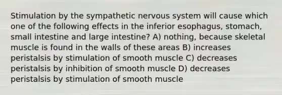 Stimulation by the sympathetic nervous system will cause which one of the following effects in the inferior esophagus, stomach, small intestine and large intestine? A) nothing, because skeletal muscle is found in the walls of these areas B) increases peristalsis by stimulation of smooth muscle C) decreases peristalsis by inhibition of smooth muscle D) decreases peristalsis by stimulation of smooth muscle