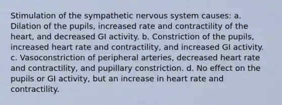 Stimulation of the sympathetic nervous system causes: a. Dilation of the pupils, increased rate and contractility of the heart, and decreased GI activity. b. Constriction of the pupils, increased heart rate and contractility, and increased GI activity. c. Vasoconstriction of peripheral arteries, decreased heart rate and contractility, and pupillary constriction. d. No effect on the pupils or GI activity, but an increase in heart rate and contractility.