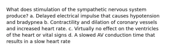 What does stimulation of the sympathetic nervous system produce? a. Delayed electrical impulse that causes hypotension and bradypnea b. Contractility and dilation of coronary vessels and increased heart rate. c. Virtually no effect on the ventricles of the heart or vital signs d. A slowed AV conduction time that results in a slow heart rate