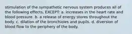 stimulation of the sympathetic nervous system produces all of the following effects, EXCEPT: a. increases in the heart rate and blood pressure. b. a release of energy stores throughout the body. c. dilation of the bronchioles and pupils. d. diversion of blood flow to the periphery of the body.