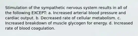 Stimulation of the sympathetic <a href='https://www.questionai.com/knowledge/kThdVqrsqy-nervous-system' class='anchor-knowledge'>nervous system</a> results in all of the following EXCEPT: a. Increased arterial <a href='https://www.questionai.com/knowledge/kD0HacyPBr-blood-pressure' class='anchor-knowledge'>blood pressure</a> and <a href='https://www.questionai.com/knowledge/kyxUJGvw35-cardiac-output' class='anchor-knowledge'>cardiac output</a>. b. Decreased rate of cellular metabolism. c. Increased breakdown of muscle glycogen for energy. d. Increased rate of blood coagulation.