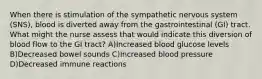 When there is stimulation of the sympathetic nervous system (SNS), blood is diverted away from the gastrointestinal (GI) tract. What might the nurse assess that would indicate this diversion of blood flow to the GI tract? A)Increased blood glucose levels B)Decreased bowel sounds C)Increased blood pressure D)Decreased immune reactions