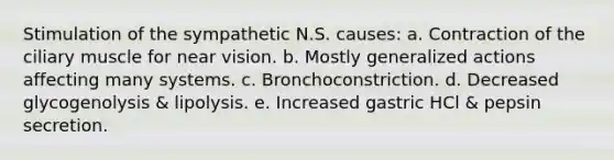 Stimulation of the sympathetic N.S. causes: a. Contraction of the ciliary muscle for near vision. b. Mostly generalized actions affecting many systems. c. Bronchoconstriction. d. Decreased glycogenolysis & lipolysis. e. Increased gastric HCl & pepsin secretion.