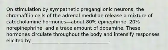 On stimulation by sympathetic preganglionic neurons, the chromaff in cells of the adrenal medullae release a mixture of catecholamine hormones—about 80% epinephrine, 20% norepinephrine, and a trace amount of dopamine. These hormones circulate throughout the body and intensify responses elicited by ___________ ___________ _________.