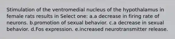 Stimulation of the ventromedial nucleus of the hypothalamus in female rats results in Select one: a.a decrease in firing rate of neurons. b.promotion of sexual behavior. c.a decrease in sexual behavior. d.Fos expression. e.increased neurotransmitter release.