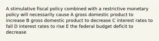 A stimulative fiscal policy combined with a restrictive monetary policy will necessarily cause A gross domestic product to increase B gross domestic product to decrease C interest rates to fall D interest rates to rise E the federal budget deficit to decrease