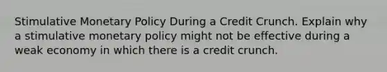 Stimulative Monetary Policy During a Credit Crunch. Explain why a stimulative monetary policy might not be effective during a weak economy in which there is a credit crunch.