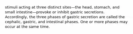 stimuli acting at three distinct sites—the head, stomach, and small intestine—provoke or inhibit gastric secretions. Accordingly, the three phases of gastric secretion are called the cephalic, gastric, and intestinal phases. One or more phases may occur at the same time.