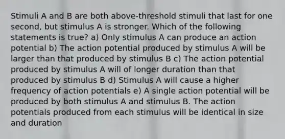 Stimuli A and B are both above-threshold stimuli that last for one second, but stimulus A is stronger. Which of the following statements is true? a) Only stimulus A can produce an action potential b) The action potential produced by stimulus A will be larger than that produced by stimulus B c) The action potential produced by stimulus A will of longer duration than that produced by stimulus B d) Stimulus A will cause a higher frequency of action potentials e) A single action potential will be produced by both stimulus A and stimulus B. The action potentials produced from each stimulus will be identical in size and duration